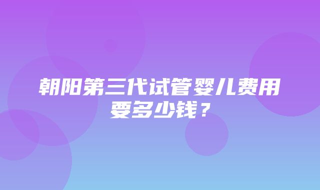 朝阳第三代试管婴儿费用要多少钱？