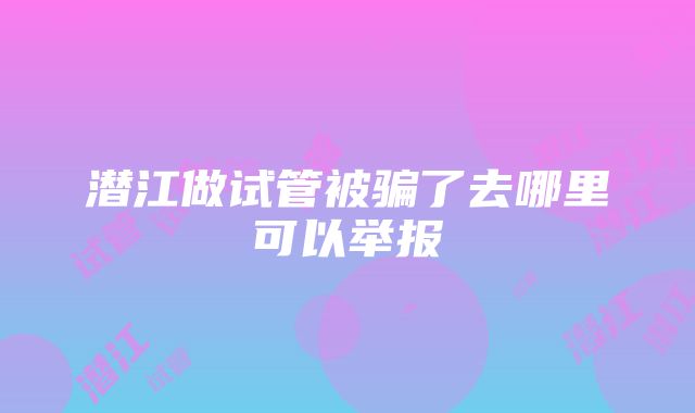 潜江做试管被骗了去哪里可以举报