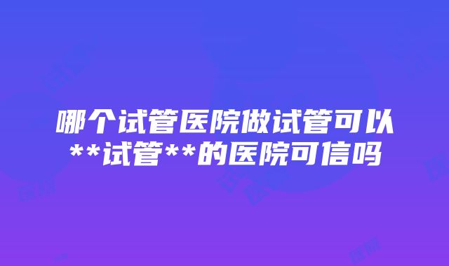 哪个试管医院做试管可以**试管**的医院可信吗