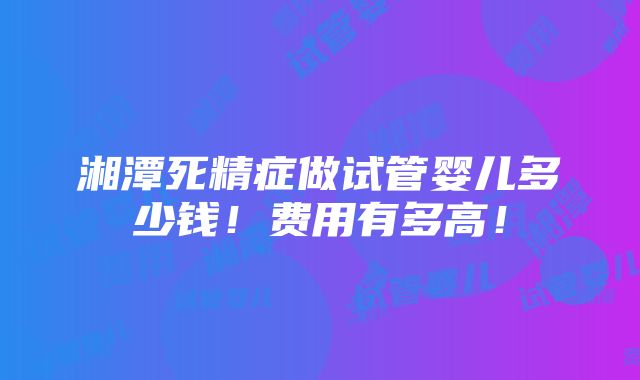 湘潭死精症做试管婴儿多少钱！费用有多高！