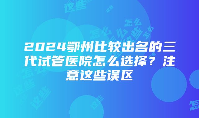 2024鄂州比较出名的三代试管医院怎么选择？注意这些误区