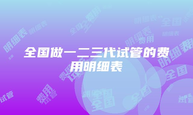 全国做一二三代试管的费用明细表