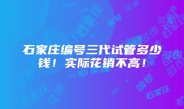 石家庄编号三代试管多少钱！实际花销不高！