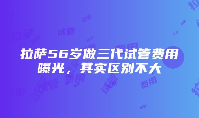 拉萨56岁做三代试管费用曝光，其实区别不大