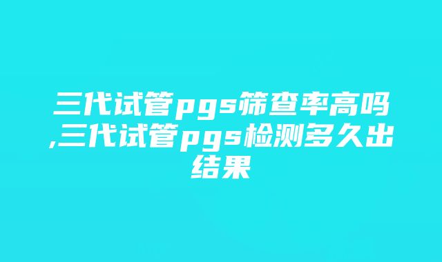 三代试管pgs筛查率高吗,三代试管pgs检测多久出结果