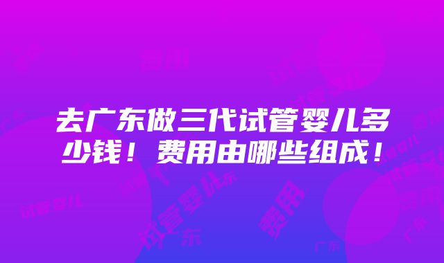 去广东做三代试管婴儿多少钱！费用由哪些组成！