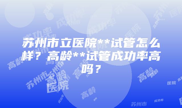 苏州市立医院**试管怎么样？高龄**试管成功率高吗？