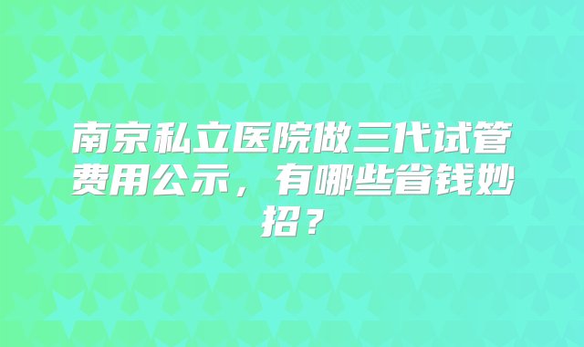 南京私立医院做三代试管费用公示，有哪些省钱妙招？