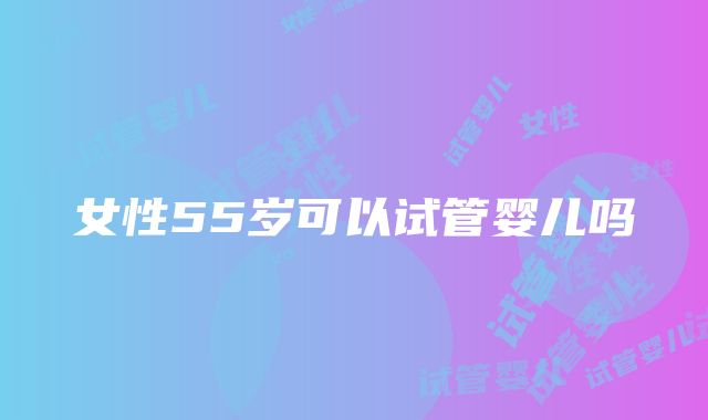 女性55岁可以试管婴儿吗