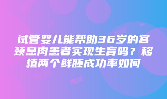 试管婴儿能帮助36岁的宫颈息肉患者实现生育吗？移植两个鲜胚成功率如何