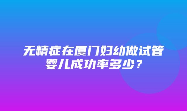 无精症在厦门妇幼做试管婴儿成功率多少？