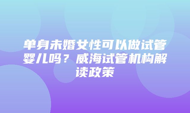 单身未婚女性可以做试管婴儿吗？威海试管机构解读政策