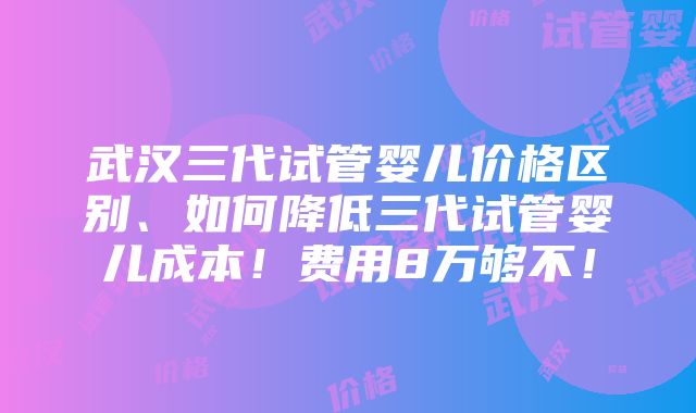 武汉三代试管婴儿价格区别、如何降低三代试管婴儿成本！费用8万够不！