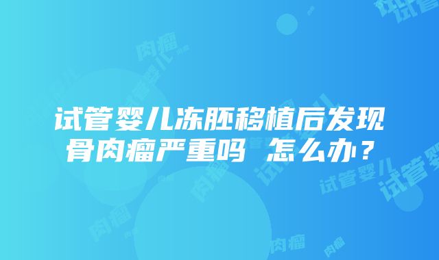 试管婴儿冻胚移植后发现骨肉瘤严重吗 怎么办？