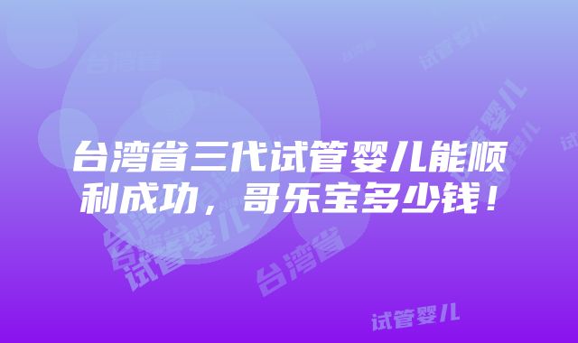 台湾省三代试管婴儿能顺利成功，哥乐宝多少钱！