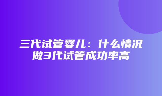 三代试管婴儿：什么情况做3代试管成功率高