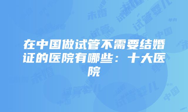 在中国做试管不需要结婚证的医院有哪些：十大医院