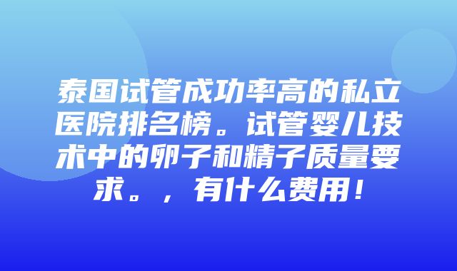 泰国试管成功率高的私立医院排名榜。试管婴儿技术中的卵子和精子质量要求。，有什么费用！