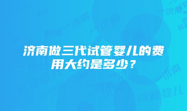 济南做三代试管婴儿的费用大约是多少？