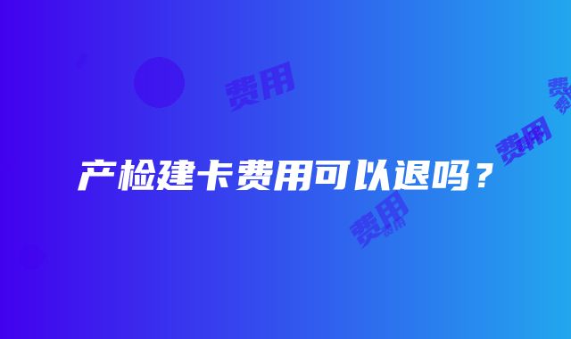 产检建卡费用可以退吗？