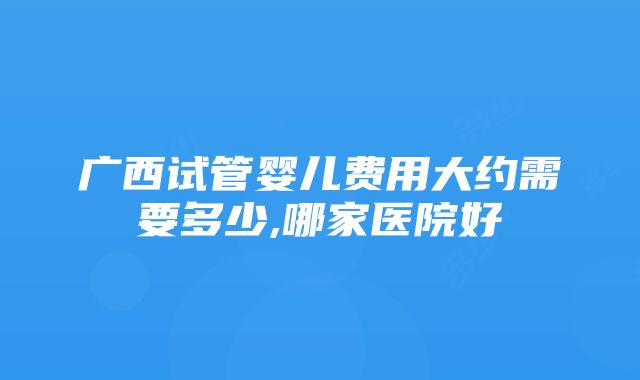 广西试管婴儿费用大约需要多少,哪家医院好