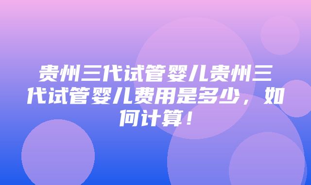 贵州三代试管婴儿贵州三代试管婴儿费用是多少，如何计算！