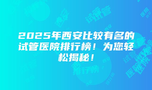 2025年西安比较有名的试管医院排行榜！为您轻松揭秘！