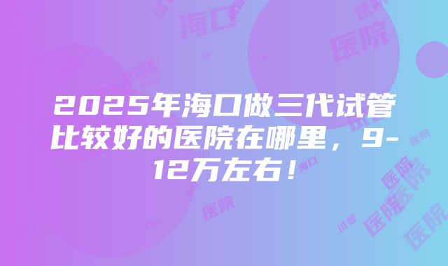 2025年海口做三代试管比较好的医院在哪里，9-12万左右！