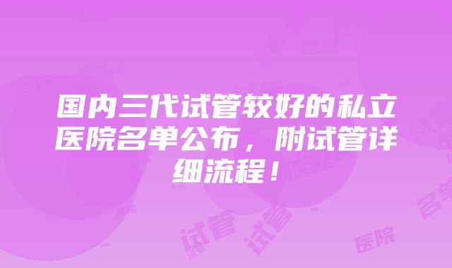 国内三代试管较好的私立医院名单公布，附试管详细流程！