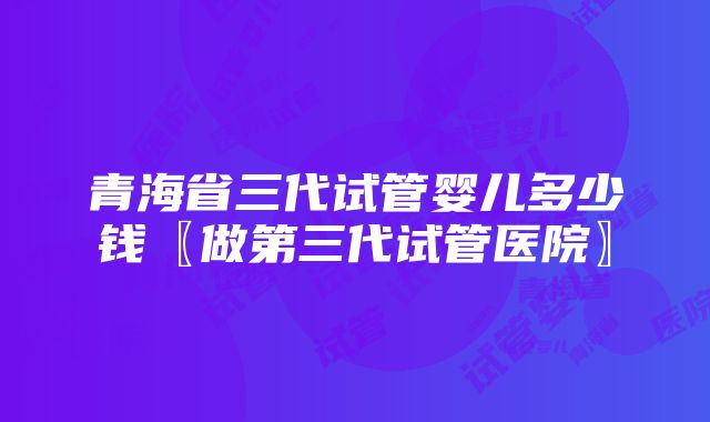 青海省三代试管婴儿多少钱〖做第三代试管医院〗