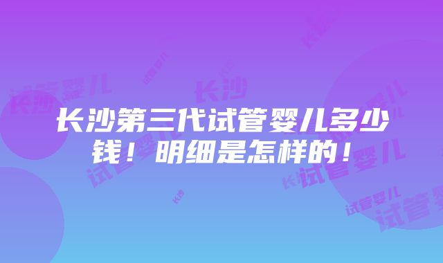 长沙第三代试管婴儿多少钱！明细是怎样的！