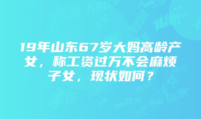 19年山东67岁大妈高龄产女，称工资过万不会麻烦子女，现状如何？