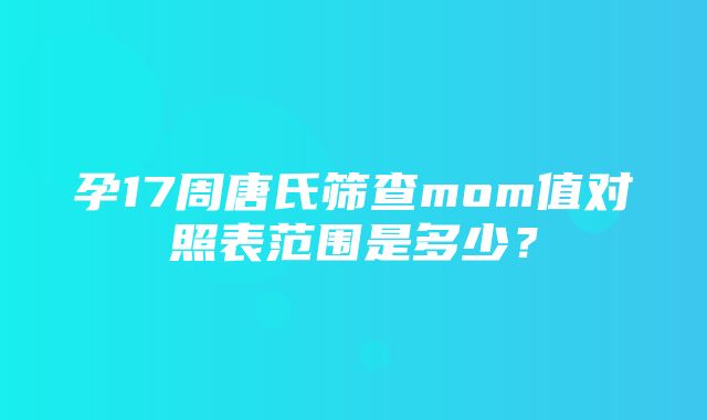 孕17周唐氏筛查mom值对照表范围是多少？