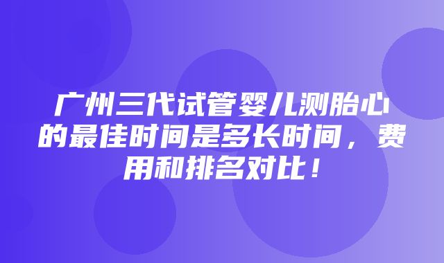 广州三代试管婴儿测胎心的最佳时间是多长时间，费用和排名对比！