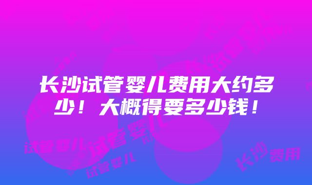 长沙试管婴儿费用大约多少！大概得要多少钱！