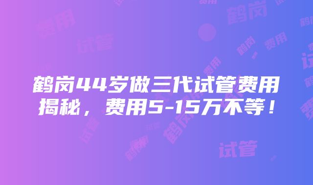 鹤岗44岁做三代试管费用揭秘，费用5-15万不等！