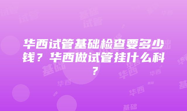 华西试管基础检查要多少钱？华西做试管挂什么科？