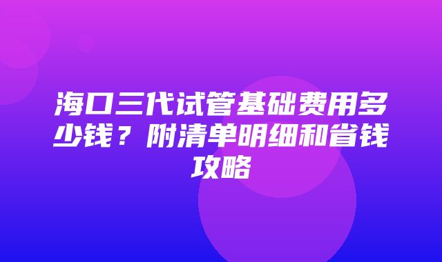 海口三代试管基础费用多少钱？附清单明细和省钱攻略