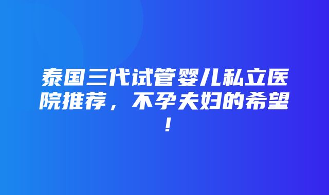 泰国三代试管婴儿私立医院推荐，不孕夫妇的希望！