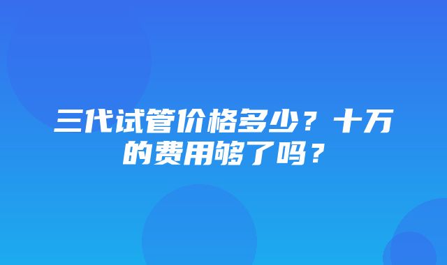 三代试管价格多少？十万的费用够了吗？