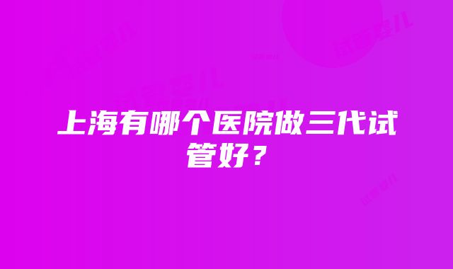 上海有哪个医院做三代试管好？