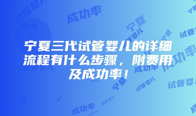 宁夏三代试管婴儿的详细流程有什么步骤，附费用及成功率！