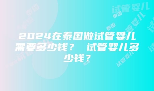 2024在泰国做试管婴儿需要多少钱？ 试管婴儿多少钱？