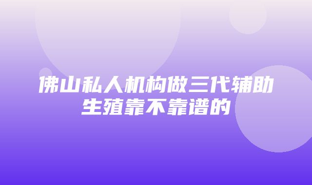 佛山私人机构做三代辅助生殖靠不靠谱的