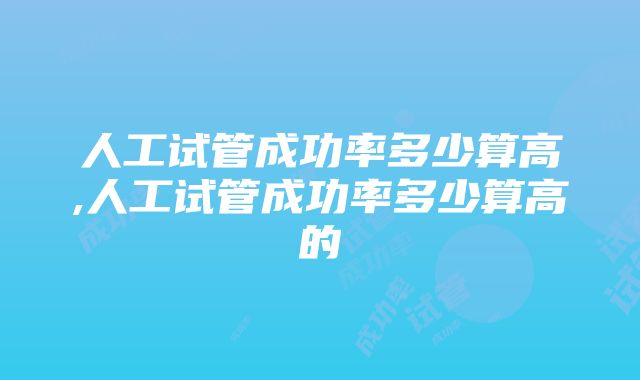 人工试管成功率多少算高,人工试管成功率多少算高的