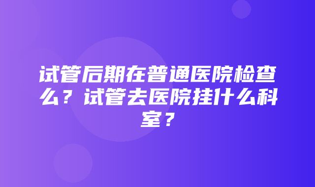 试管后期在普通医院检查么？试管去医院挂什么科室？