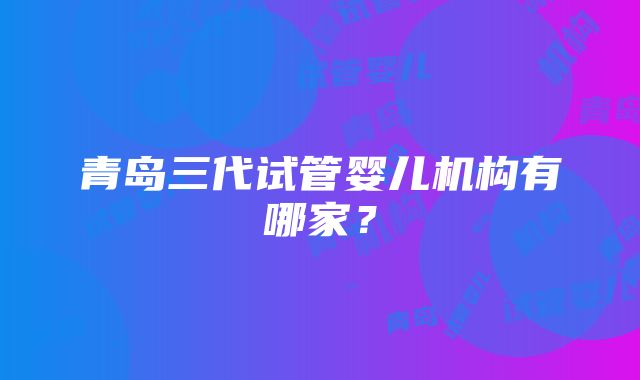 青岛三代试管婴儿机构有哪家？