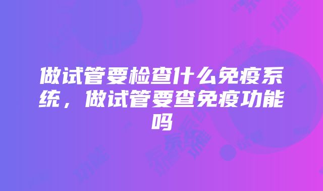 做试管要检查什么免疫系统，做试管要查免疫功能吗