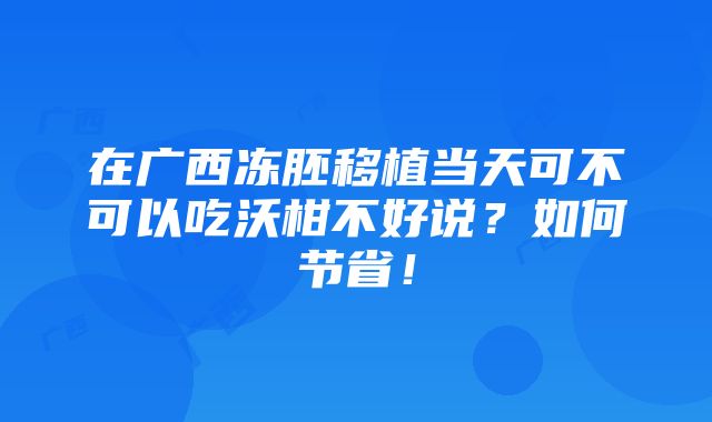 在广西冻胚移植当天可不可以吃沃柑不好说？如何节省！