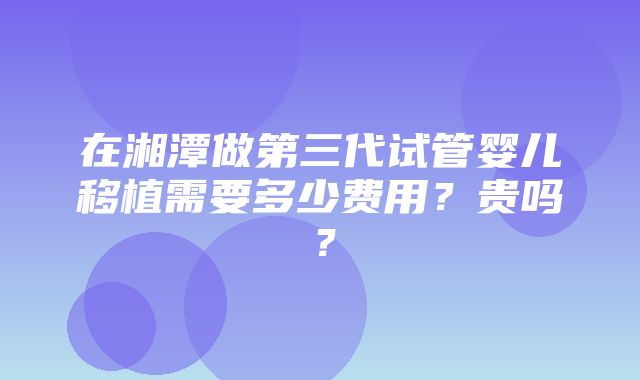 在湘潭做第三代试管婴儿移植需要多少费用？贵吗？